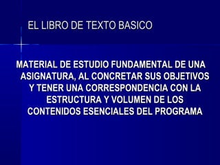 EL LIBRO DE TEXTO BASICO


MATERIAL DE ESTUDIO FUNDAMENTAL DE UNA
 ASIGNATURA, AL CONCRETAR SUS OBJETIVOS
   Y TENER UNA CORRESPONDENCIA CON LA
       ESTRUCTURA Y VOLUMEN DE LOS
  CONTENIDOS ESENCIALES DEL PROGRAMA
 