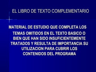 EL LIBRO DE TEXTO COMPLEMENTARIO


MATERIAL DE ESTUDIO QUE COMPLETA LOS
  TEMAS OMITIDOS EN EL TEXTO BASICO O
  BIEN QUE HAN SIDO INSUFICIENTEMENTE
 TRATADOS Y RESULTA DE IMPORTANCIA SU
      UTILIZACION PARA CUBRIR LOS
       CONTENIDOS DEL PROGRAMA
 