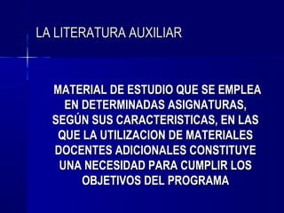 LA LITERATURA AUXILIAR


  MATERIAL DE ESTUDIO QUE SE EMPLEA
    EN DETERMINADAS ASIGNATURAS,
  SEGÚN SUS CARACTERISTICAS, EN LAS
   QUE LA UTILIZACION DE MATERIALES
  DOCENTES ADICIONALES CONSTITUYE
   UNA NECESIDAD PARA CUMPLIR LOS
       OBJETIVOS DEL PROGRAMA
 