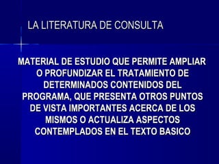 LA LITERATURA DE CONSULTA


MATERIAL DE ESTUDIO QUE PERMITE AMPLIAR
    O PROFUNDIZAR EL TRATAMIENTO DE
     DETERMINADOS CONTENIDOS DEL
 PROGRAMA, QUE PRESENTA OTROS PUNTOS
  DE VISTA IMPORTANTES ACERCA DE LOS
      MISMOS O ACTUALIZA ASPECTOS
   CONTEMPLADOS EN EL TEXTO BASICO
 