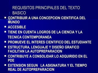 REQUISITOS PRINCIPALES DEL TEXTO
      BASICO
   CONTRIBUIR A UNA CONCEPCION CIENTIFICA DEL
    MUNDO
   ACCESIBLE
   TIENE EN CUENTA LOGROS DE LA CIENCIA Y LA
    TECNICA CONTEMPORANEA
   PROMUEVE EL INTERES CIENTIFICO DEL ESTUDIANTE
   ESTRUCTURA, LENGUAJE Y DISEÑO GRAFICO
    FACILITAN LA AUTOPREPARACION
   CONTRIBUYE A CONSOLIDAR LO ADQUIRIDO EN EL
    PDE
   EXTENSION SEGUN LA ASIGNATURA Y EL TIEMPO
    REAL DE AUTOPREPARACION
 