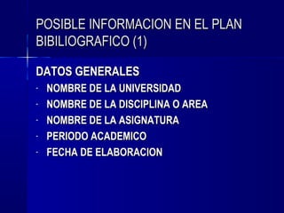 POSIBLE INFORMACION EN EL PLAN
BIBILIOGRAFICO (1)

DATOS GENERALES
-   NOMBRE DE LA UNIVERSIDAD
-   NOMBRE DE LA DISCIPLINA O AREA
-   NOMBRE DE LA ASIGNATURA
-   PERIODO ACADEMICO
-   FECHA DE ELABORACION
 