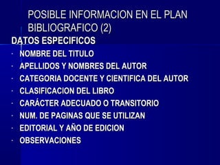 POSIBLE INFORMACION EN EL PLAN
     BIBLIOGRAFICO (2)
DATOS ESPECIFICOS
-   NOMBRE DEL TITULO
-   APELLIDOS Y NOMBRES DEL AUTOR
-   CATEGORIA DOCENTE Y CIENTIFICA DEL AUTOR
-   CLASIFICACION DEL LIBRO
-   CARÁCTER ADECUADO O TRANSITORIO
-   NUM. DE PAGINAS QUE SE UTILIZAN
-   EDITORIAL Y AÑO DE EDICION
-   OBSERVACIONES
 
