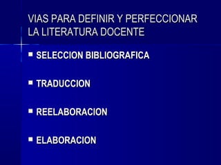 VIAS PARA DEFINIR Y PERFECCIONAR
LA LITERATURA DOCENTE
   SELECCION BIBLIOGRAFICA

   TRADUCCION

   REELABORACION

   ELABORACION
 