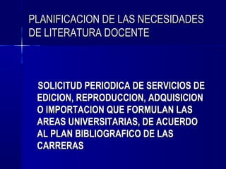 PLANIFICACION DE LAS NECESIDADES
DE LITERATURA DOCENTE



 SOLICITUD PERIODICA DE SERVICIOS DE
 EDICION, REPRODUCCION, ADQUISICION
 O IMPORTACION QUE FORMULAN LAS
 AREAS UNIVERSITARIAS, DE ACUERDO
 AL PLAN BIBLIOGRAFICO DE LAS
 CARRERAS
 