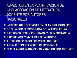 ASPECTOS EN LA PLANIFICACION DE
    LA ELABORACION DE LITERATURA
    DOCENTE POR AUTORES
    NACIONALES
   NECESIDADES DEFINIDAS EN PLAN BIBLIOGRAFICO
   SE GUIA POR EL PROGRAMA DE LA ASIGNATURA
   EXTENSION SEGÚN PROGRAMA Y SU IMPORTANCIA
   EXPERIENCIA Y NIVEL DE LOS AUTORES
   AUTOR UNICO O COLECTIVO DE AUTORES
   AREA O DEPARTAMENTO RESPONSABLE
   FECHA APROXIMADA DE CULMINACION POR AUTORES
 