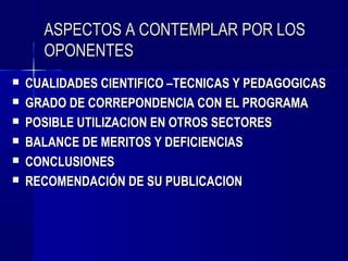 ASPECTOS A CONTEMPLAR POR LOS
      OPONENTES
   CUALIDADES CIENTIFICO –TECNICAS Y PEDAGOGICAS
   GRADO DE CORREPONDENCIA CON EL PROGRAMA
   POSIBLE UTILIZACION EN OTROS SECTORES
   BALANCE DE MERITOS Y DEFICIENCIAS
   CONCLUSIONES
   RECOMENDACIÓN DE SU PUBLICACION
 