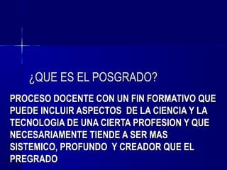 ¿QUE ES EL POSGRADO?
PROCESO DOCENTE CON UN FIN FORMATIVO QUE
PUEDE INCLUIR ASPECTOS DE LA CIENCIA Y LA
TECNOLOGIA DE UNA CIERTA PROFESION Y QUE
NECESARIAMENTE TIENDE A SER MAS
SISTEMICO, PROFUNDO Y CREADOR QUE EL
PREGRADO
 
