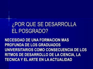 ¿POR QUE SE DESARROLLA
   EL POSGRADO?
NECESIDAD DE UNA FORMACION MAS
PROFUNDA DE LOS GRADUADOS
UNIVERSITARIOS COMO CONSECUENCIA DE LOS
RITMOS DE DESARROLLO DE LA CIENCIA, LA
TECNICA Y EL ARTE EN LA ACTUALIDAD
 