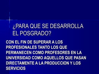 ¿PARA QUE SE DESARROLLA
  EL POSGRADO?
CON EL FIN DE SUPERAR A LOS
PROFESIONALES TANTO LOS QUE
PERMANECEN COMO PROFESORES EN LA
UNIVERSIDAD COMO AQUELLOS QUE PASAN
DIRECTAMENTE A LA PRODUCCION Y LOS
SERVICIOS
 