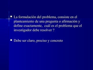    La formulación del problema, consiste en el
    planteamiento de una pregunta o afirmación y
    define exactamente, cuál es el problema que el
    investigador debe resolver ?

   Debe ser claro, preciso y concreto
 