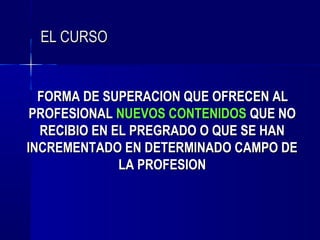 EL CURSO


  FORMA DE SUPERACION QUE OFRECEN AL
 PROFESIONAL NUEVOS CONTENIDOS QUE NO
  RECIBIO EN EL PREGRADO O QUE SE HAN
INCREMENTADO EN DETERMINADO CAMPO DE
              LA PROFESION
 