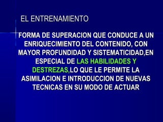 EL ENTRENAMIENTO
FORMA DE SUPERACION QUE CONDUCE A UN
  ENRIQUECIMIENTO DEL CONTENIDO, CON
MAYOR PROFUNDIDAD Y SISTEMATICIDAD,EN
     ESPECIAL DE LAS HABILIDADES Y
    DESTREZAS,LO QUE LE PERMITE LA
 ASIMILACION E INTRODUCCION DE NUEVAS
    TECNICAS EN SU MODO DE ACTUAR
 