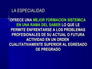 LA ESPECIALIDAD
OFRECE UNA MEJOR FORMACION SISTEMICA
    EN UNA RAMA DEL SABER LO QUE LE
 PERMITE ENFRENTARSE A LOS PROBLEMAS
 PROFESIONALES DE SU ACTUAL O FUTURA
         ACTIVIDAD EN UN ORDEN
CUALITATIVAMENTE SUPERIOR AL EGRESADO
              DE PREGRADO
 
