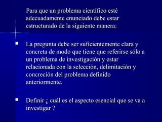 Para que un problema científico esté
    adecuadamente enunciado debe estar
    estructurado de la siguiente manera:

   La pregunta debe ser suficientemente clara y
    concreta de modo que tiene que referirse sólo a
    un problema de investigación y estar
    relacionada con la selección, delimitación y
    concreción del problema definido
    anteriormente.

   Definir ¿ cuál es el aspecto esencial que se va a
    investigar ?
 