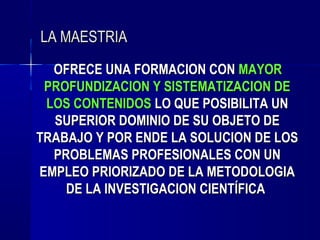 LA MAESTRIA
  OFRECE UNA FORMACION CON MAYOR
 PROFUNDIZACION Y SISTEMATIZACION DE
 LOS CONTENIDOS LO QUE POSIBILITA UN
  SUPERIOR DOMINIO DE SU OBJETO DE
TRABAJO Y POR ENDE LA SOLUCION DE LOS
  PROBLEMAS PROFESIONALES CON UN
EMPLEO PRIORIZADO DE LA METODOLOGIA
    DE LA INVESTIGACION CIENTÍFICA
 