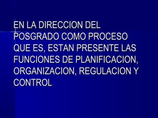 EN LA DIRECCION DEL
POSGRADO COMO PROCESO
QUE ES, ESTAN PRESENTE LAS
FUNCIONES DE PLANIFICACION,
ORGANIZACION, REGULACION Y
CONTROL
 