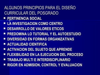 ALGUNOS PRINCIPIOS PARA EL DISEÑO
CURRICULAR DEL POSGRADO
   PERTINENCIA SOCIAL
   LA INVESTIGACION COMO CENTRO
   DESARROLLO DE VALORES ETICOS
   PREDOMINA LO TUTORIAL Y EL AUTOESTUDIO
   DIVERSIDAD EN FORMAS ORGANIZATIVAS
   ACTUALIDAD CIENTIFICA
   ACTIVACION DEL SUJETO QUE APRENDE
   FLEXIBILIDAD EN LA EJECUCION DEL PROCESO
   TRABAJO MULTI E INTERDISCIPLINARIO
   RIGOR EN ADMISION, CONTROL Y EVALUACION
 