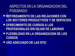 ASPECTOS EN LA ORGANIZACION DEL
      POSGRADO
   REFORZAMIENTO DE LAS RELACIONES CON
    LOS SECTORES PRODUCTIVOS Y DE SERVICIOS
   OFRECIMIENTO DE CURSOS A LOS
    PROFESIONALES SIN DEJAR DE LABORAR
   FLEXIBILIDAD EN LA ORGANIZACION DE LOS
    CURSOS
   USO ADECUADO DE LAS NTIC
 