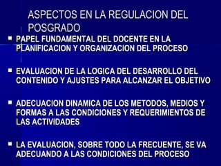 ASPECTOS EN LA REGULACION DEL
      POSGRADO
   PAPEL FUNDAMENTAL DEL DOCENTE EN LA
    PLANIFICACION Y ORGANIZACION DEL PROCESO

   EVALUACION DE LA LOGICA DEL DESARROLLO DEL
    CONTENIDO Y AJUSTES PARA ALCANZAR EL OBJETIVO

   ADECUACION DINAMICA DE LOS METODOS, MEDIOS Y
    FORMAS A LAS CONDICIONES Y REQUERIMIENTOS DE
    LAS ACTIVIDADES

   LA EVALUACION, SOBRE TODO LA FRECUENTE, SE VA
    ADECUANDO A LAS CONDICIONES DEL PROCESO
 