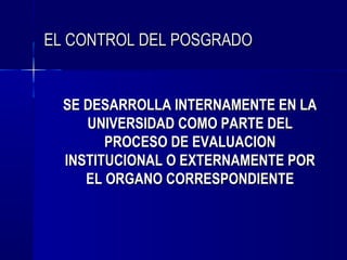 EL CONTROL DEL POSGRADO


  SE DESARROLLA INTERNAMENTE EN LA
     UNIVERSIDAD COMO PARTE DEL
        PROCESO DE EVALUACION
  INSTITUCIONAL O EXTERNAMENTE POR
     EL ORGANO CORRESPONDIENTE
 