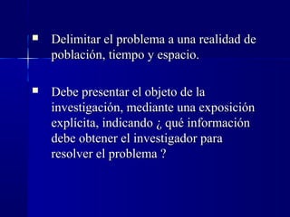    Delimitar el problema a una realidad de
    población, tiempo y espacio.

   Debe presentar el objeto de la
    investigación, mediante una exposición
    explícita, indicando ¿ qué información
    debe obtener el investigador para
    resolver el problema ?
 