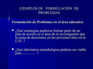 EJEMPLOS DE FORMULACIÓN DE
               PROBLEMAS

Formulación de Problemas en el área educativa

   ¿Qué estrategias pudieran formar parte de un
    plan de acción en el área de la investigación que
    la toma de decisiones en los próximos años en la
    UTC ?

   ¿Qué alternativa metodológica pudiera ser viable
    para ……….. ?
 