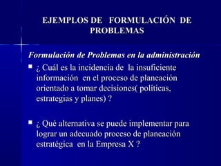 EJEMPLOS DE FORMULACIÓN DE
              PROBLEMAS

Formulación de Problemas en la administración
 ¿ Cuál es la incidencia de la insuficiente
  información en el proceso de planeación
  orientado a tomar decisiones( políticas,
  estrategias y planes) ?

   ¿ Qué alternativa se puede implementar para
    lograr un adecuado proceso de planeación
    estratégica en la Empresa X ?
 