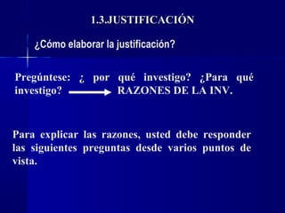 1.3.JUSTIFICACIÓN

    ¿Cómo elaborar la justificación?

Pregúntese: ¿ por qué investigo? ¿Para qué
investigo?        RAZONES DE LA INV.


Para explicar las razones, usted debe responder
las siguientes preguntas desde varios puntos de
vista.
 