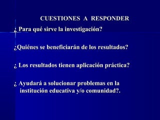 CUESTIONES A RESPONDER
¿ Para qué sirve la investigación?

¿Quiénes se beneficiarán de los resultados?

¿ Los resultados tienen aplicación práctica?

¿ Ayudará a solucionar problemas en la
  institución educativa y/o comunidad?.
 