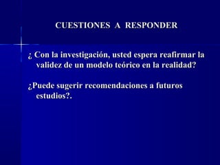 CUESTIONES A RESPONDER


¿ Con la investigación, usted espera reafirmar la
  validez de un modelo teórico en la realidad?

¿Puede sugerir recomendaciones a futuros
  estudios?.
 