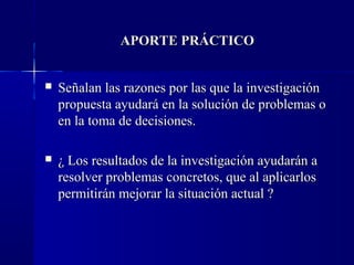 APORTE PRÁCTICO


   Señalan las razones por las que la investigación
    propuesta ayudará en la solución de problemas o
    en la toma de decisiones.

   ¿ Los resultados de la investigación ayudarán a
    resolver problemas concretos, que al aplicarlos
    permitirán mejorar la situación actual ?
 