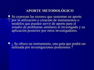 APORTE METODOLÓGICO
   Se expresan las razones que sustentan un aporte
    por la utilización o creación de instrumentos o
    modelos que pueden servir de aporte para el
    estudio de problemas similares al investigado y su
    aplicación posterior por otros investigadores.


   ¿ Se ofrece un instrumento, una guía que podrá ser
    utilizada por investigaciones posteriores ?
 