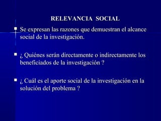 RELEVANCIA SOCIAL
   Se expresan las razones que demuestran el alcance
    social de la investigación.

   ¿ Quiénes serán directamente o indirectamente los
    beneficiados de la investigación ?

   ¿ Cuál es el aporte social de la investigación en la
    solución del problema ?
 