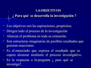 1.4.OBJETIVOS
       ¿ Para qué se desarrolla la investigación ?

•   Los objetivos son las aspiraciones, propósitos.
•   Dirigen todo el proceso de la investigación
•   Abarcan el problema en toda su extensión.
•   Son estructuras imaginarias de posibles resultados que
    generan reacciones.
•   Es el enunciado que expresa el resultado que se
    espera alcanzar mediante el proceso investigativo.
•   Es la respuesta a la pregunta ¿ para qué se
    investiga?.
 