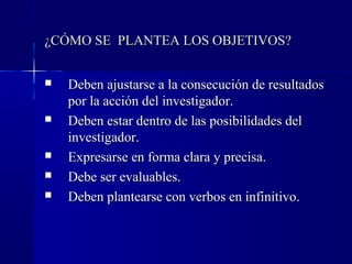 ¿CÓMO SE PLANTEA LOS OBJETIVOS?


   Deben ajustarse a la consecución de resultados
    por la acción del investigador.
   Deben estar dentro de las posibilidades del
    investigador.
   Expresarse en forma clara y precisa.
   Debe ser evaluables.
   Deben plantearse con verbos en infinitivo.
 