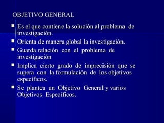 OBJETIVO GENERAL
   Es el que contiene la solución al problema de
    investigación.
   Orienta de manera global la investigación.
   Guarda relación con el problema de
    investigación
   Implica cierto grado de imprecisión que se
    supera con la formulación de los objetivos
    específicos.
   Se plantea un Objetivo General y varios
    Objetivos Específicos.
 