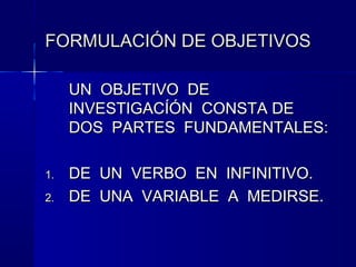 FORMULACIÓN DE OBJETIVOS

     UN OBJETIVO DE
     INVESTIGACÍÓN CONSTA DE
     DOS PARTES FUNDAMENTALES:

1.   DE UN VERBO EN INFINITIVO.
2.   DE UNA VARIABLE A MEDIRSE.
 