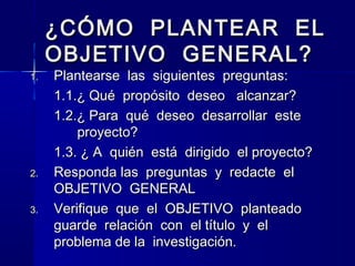 ¿CÓMO PLANTEAR EL
     OBJETIVO GENERAL?
1.   Plantearse las siguientes preguntas:
     1.1.¿ Qué propósito deseo alcanzar?
     1.2.¿ Para qué deseo desarrollar este
         proyecto?
     1.3. ¿ A quién está dirigido el proyecto?
2.   Responda las preguntas y redacte el
     OBJETIVO GENERAL
3.   Verifique que el OBJETIVO planteado
     guarde relación con el título y el
     problema de la investigación.
 