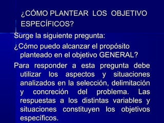 ¿CÓMO PLANTEAR LOS OBJETIVO
  ESPECÍFICOS?
Surge la siguiente pregunta:
¿Cómo puedo alcanzar el propósito
 planteado en el objetivo GENERAL?
Para responder a esta pregunta debe
 utilizar los aspectos y situaciones
 analizados en la selección, delimitación
 y concreción del problema. Las
 respuestas a los distintas variables y
 situaciones constituyen los objetivos
 específicos.
 