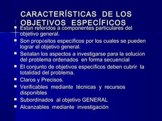 CARACTERÍSTICAS DE LOS
    OBJETIVOS ESPECÍFICOS
   Están referidos a componentes particulares del
    objetivo general.
   Son propósitos específicos por los cuales se pueden
    lograr el objetivo general.
   Señalan los aspectos a investigarse para la solución
    del problema ordenados en forma secuencial
   El conjunto de objetivos específicos deben cubrir la
    totalidad del problema.
   Claros y Precisos.
   Verificables mediante técnicas y recursos
    disponibles
   Subordinados al objetivo GENERAL
   Alcanzables mediante investigación
 