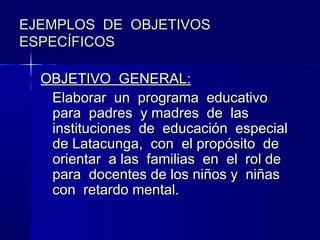 EJEMPLOS DE OBJETIVOS
ESPECÍFICOS

  OBJETIVO GENERAL:
   Elaborar un programa educativo
   para padres y madres de las
   instituciones de educación especial
   de Latacunga, con el propósito de
   orientar a las familias en el rol de
   para docentes de los niños y niñas
   con retardo mental.
 