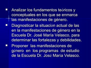    Analizar los fundamentos teóricos y
    conceptuales en los que se enmarca
    las manifestaciones de género.
   Diagnosticar la situación actual de las
    en la manifestaciones de género en la
    Escuela Dr. José María Velasco, para
    determinar las fortalezas y debilidades.
   Proponer las manifestaciones de
    género en los programas de estudio
    de la Escuela Dr. José María Velasco.
 