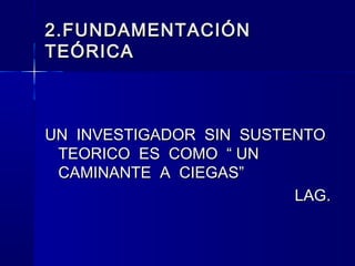2.FUNDAMENTACIÓN
TEÓRICA



UN INVESTIGADOR SIN SUSTENTO
 TEORICO ES COMO “ UN
 CAMINANTE A CIEGAS”
                         LAG.
 