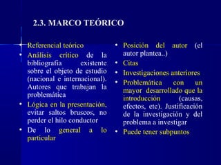 2.3. MARCO TEÓRICO

• Referencial teórico         • Posición del autor (el
• Análisis crítico de la        autor plantea..)
  bibliografía      existente • Citas
  sobre el objeto de estudio • Investigaciones anteriores
  (nacional e internacional). • Problemática     con   un
  Autores que trabajan la        mayor desarrollado que la
  problemática                   introducción        (causas,
• Lógica en la presentación,     efectos, etc). Justificación
  evitar saltos bruscos, no      de la investigación y del
  perder el hilo conductor       problema a investigar
• De lo general a lo           • Puede tener subpuntos
  particular
 