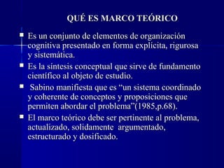 QUÉ ES MARCO TEÓRICO
   Es un conjunto de elementos de organización
    cognitiva presentado en forma explícita, rigurosa
    y sistemática.
   Es la síntesis conceptual que sirve de fundamento
    científico al objeto de estudio.
    Sabino manifiesta que es “un sistema coordinado
    y coherente de conceptos y proposiciones que
    permiten abordar el problema”(1985,p.68).
   El marco teórico debe ser pertinente al problema,
    actualizado, solidamente argumentado,
    estructurado y dosificado.
 