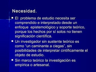 Necesidad.
   El problema de estudio necesita ser
    comprendido e interpretado desde un
    enfoque epistemológico y soporte teórico,
    porque los hechos por sí solos no tienen
    significación científica.
   Un investigador sin sustente teórico es
    como “un caminante a ciegas”, sin
    posibilidades de interpretar cintíficamente el
    objeto de estudio.
   Sin marco teórico la investigación es
    empírica o artesanal.
 