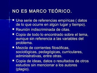 NO ES MARCO TEÓRICO.
   Una serie de referencias empíricas ( datos
    de lo que ocurre en algún lugar y tiempo).
   Reunión indiscriminada de citas.
   Copia de todo lo encontrado sobre el tema,
    aunque sin referencia a las variables del
    problema.
   Mezcla de corrientes filosóficas,
    sociológicas, pedagógicas, curriculares,
    administrativas, entre otras.
   Copia de ideas, datos o resultados de otros
    estudios sin mencionar a los autores
    (plagio).
 