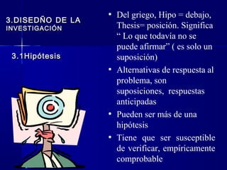 • Del griego, Hipo = debajo,
3.DISEDÑO DE LA
INVESTIGACIÓN       Thesis= posición. Significa
                    “ Lo que todavía no se
                    puede afirmar” ( es solo un
 3.1Hipótesis       suposición)
                  • Alternativas de respuesta al
                    problema, son
                    suposiciones, respuestas
                    anticipadas
                  • Pueden ser más de una
                    hipótesis
                  • Tiene que ser susceptible
                    de verificar, empíricamente
                    comprobable
 