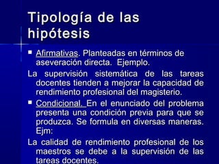 Tipología de las
hipótesis
 Afirmativas. Planteadas en términos de
  aseveración directa. Ejemplo.
La supervisión sistemática de las tareas
  docentes tienden a mejorar la capacidad de
  rendimiento profesional del magisterio.
 Condicional. En el enunciado del problema
  presenta una condición previa para que se
  produzca. Se formula en diversas maneras.
  Ejm:
La calidad de rendimiento profesional de los
  maestros se debe a la supervisión de las
  tareas docentes.
 